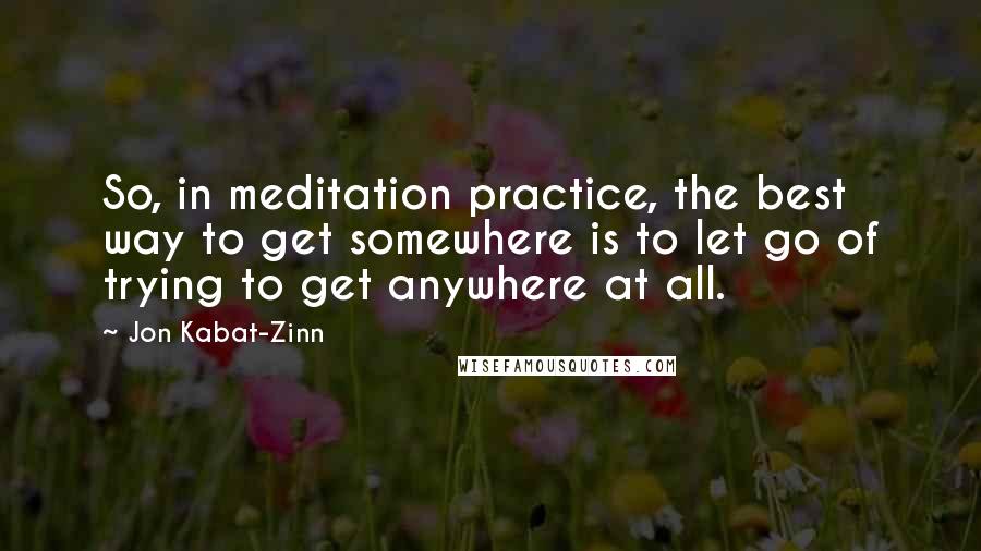 Jon Kabat-Zinn Quotes: So, in meditation practice, the best way to get somewhere is to let go of trying to get anywhere at all.