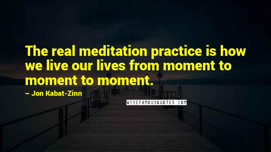 Jon Kabat-Zinn Quotes: The real meditation practice is how we live our lives from moment to moment to moment.