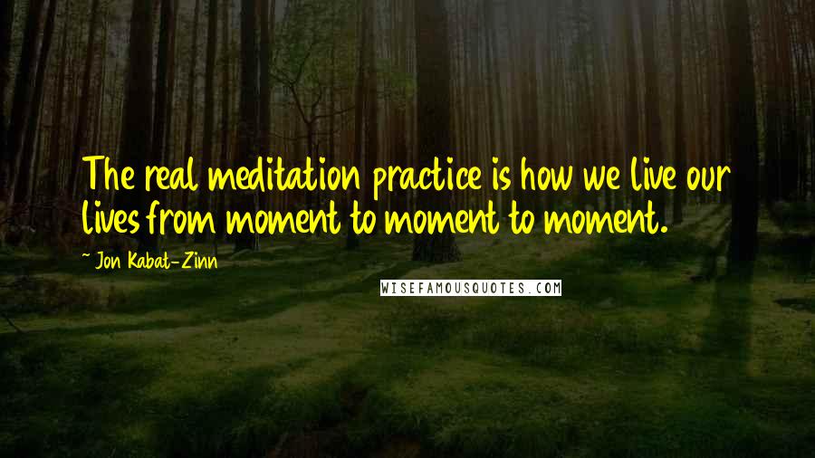 Jon Kabat-Zinn Quotes: The real meditation practice is how we live our lives from moment to moment to moment.
