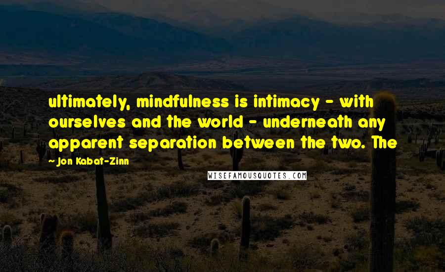 Jon Kabat-Zinn Quotes: ultimately, mindfulness is intimacy - with ourselves and the world - underneath any apparent separation between the two. The