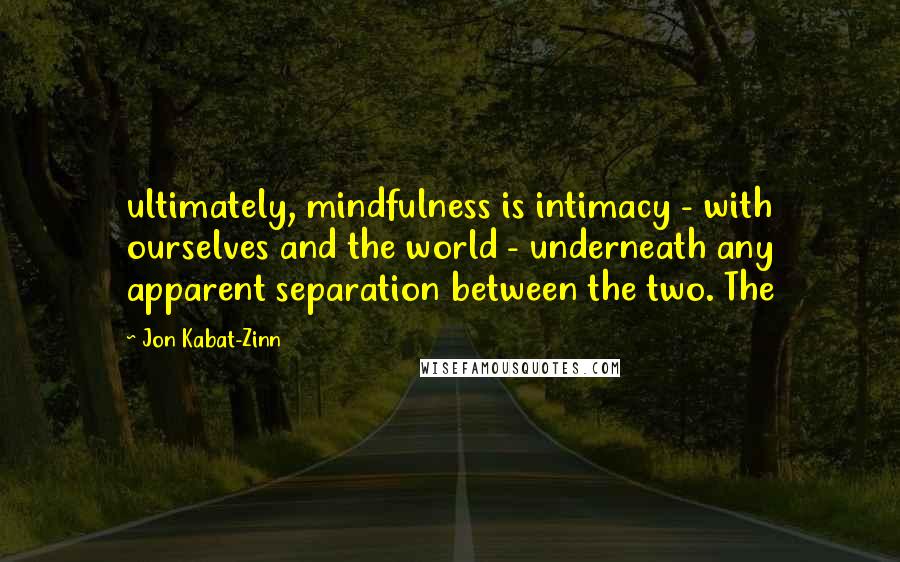 Jon Kabat-Zinn Quotes: ultimately, mindfulness is intimacy - with ourselves and the world - underneath any apparent separation between the two. The