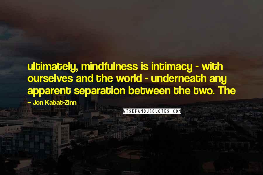 Jon Kabat-Zinn Quotes: ultimately, mindfulness is intimacy - with ourselves and the world - underneath any apparent separation between the two. The