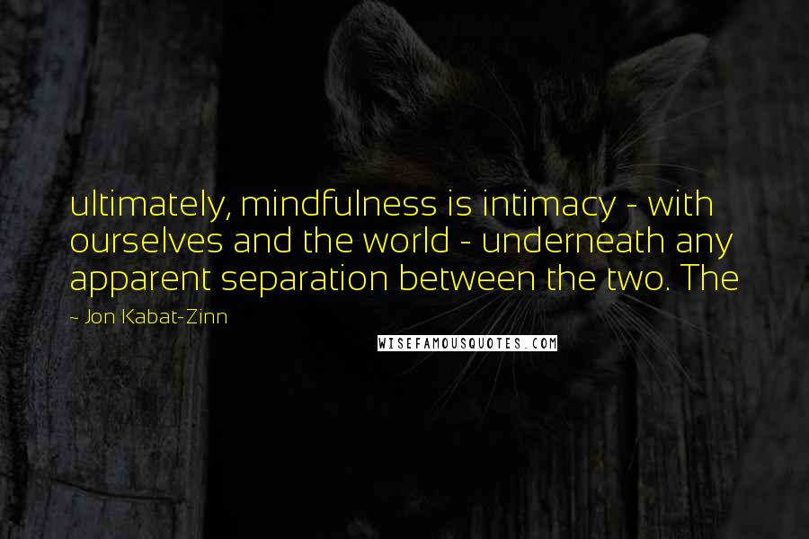 Jon Kabat-Zinn Quotes: ultimately, mindfulness is intimacy - with ourselves and the world - underneath any apparent separation between the two. The