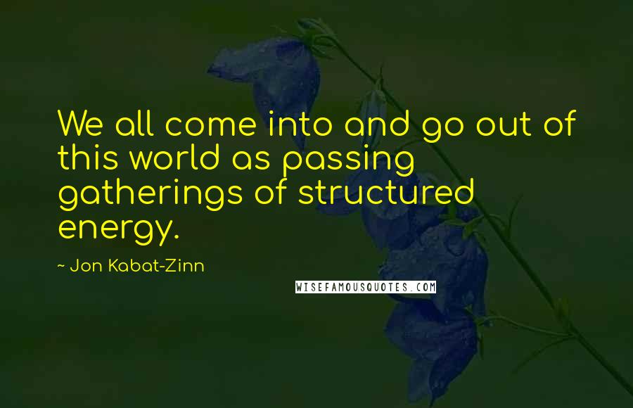 Jon Kabat-Zinn Quotes: We all come into and go out of this world as passing gatherings of structured energy.