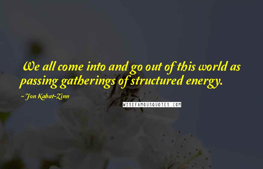 Jon Kabat-Zinn Quotes: We all come into and go out of this world as passing gatherings of structured energy.