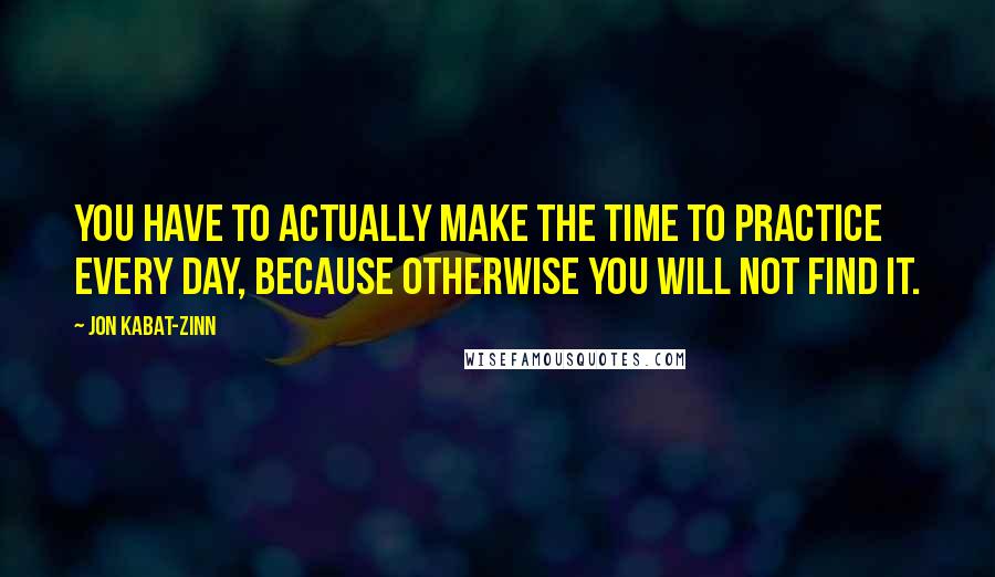 Jon Kabat-Zinn Quotes: You have to actually make the time to practice every day, because otherwise you will not find it.