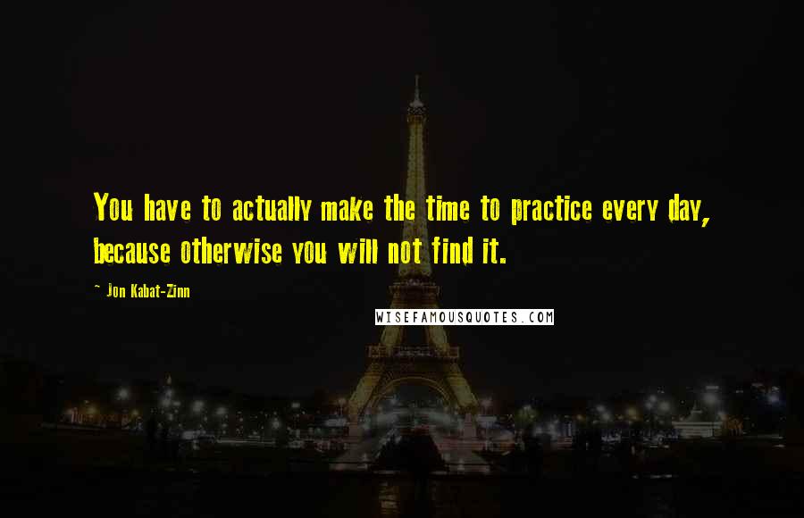 Jon Kabat-Zinn Quotes: You have to actually make the time to practice every day, because otherwise you will not find it.