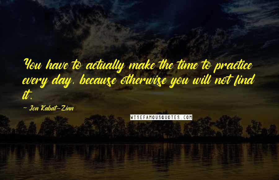 Jon Kabat-Zinn Quotes: You have to actually make the time to practice every day, because otherwise you will not find it.