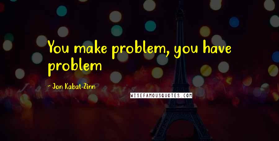 Jon Kabat-Zinn Quotes: You make problem, you have problem