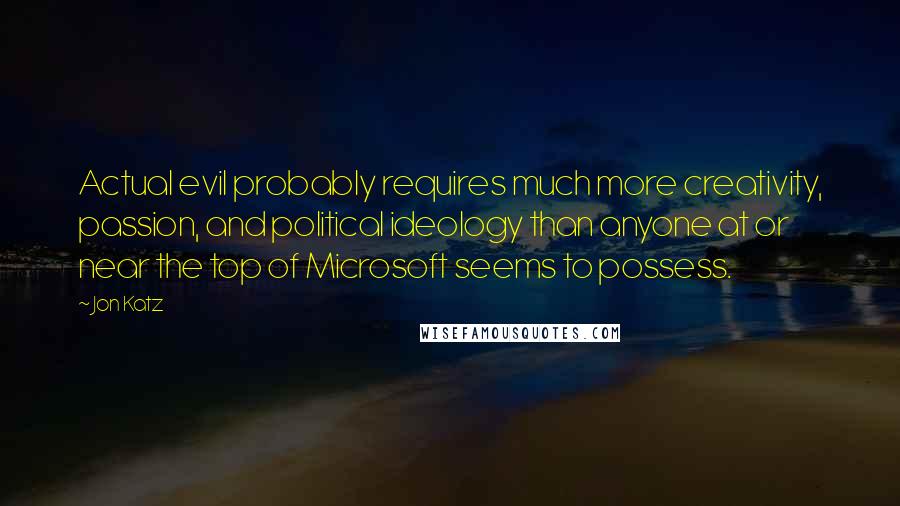 Jon Katz Quotes: Actual evil probably requires much more creativity, passion, and political ideology than anyone at or near the top of Microsoft seems to possess.