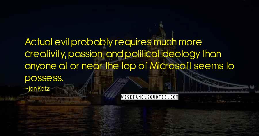 Jon Katz Quotes: Actual evil probably requires much more creativity, passion, and political ideology than anyone at or near the top of Microsoft seems to possess.