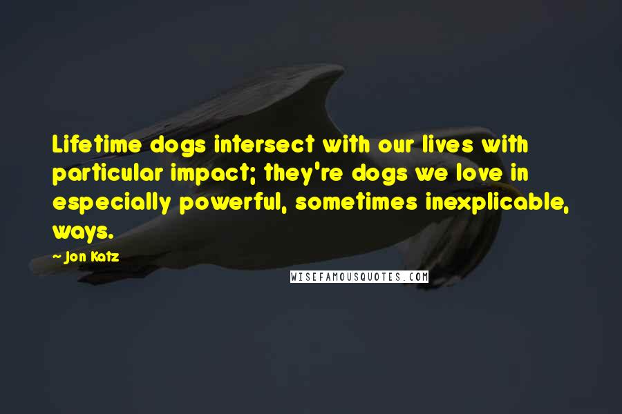 Jon Katz Quotes: Lifetime dogs intersect with our lives with particular impact; they're dogs we love in especially powerful, sometimes inexplicable, ways.