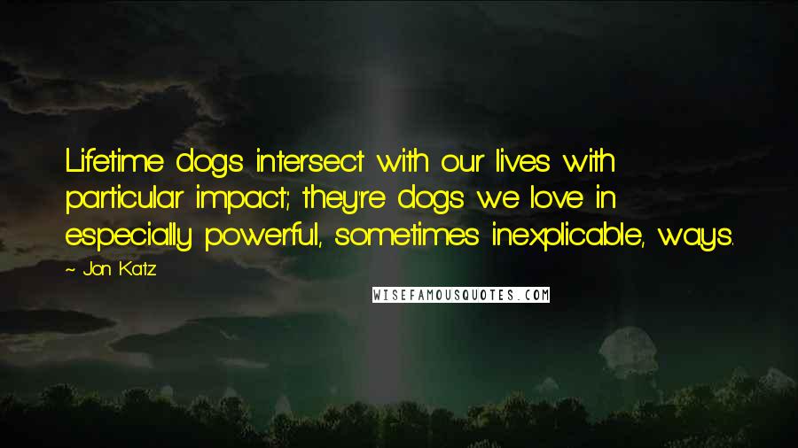 Jon Katz Quotes: Lifetime dogs intersect with our lives with particular impact; they're dogs we love in especially powerful, sometimes inexplicable, ways.