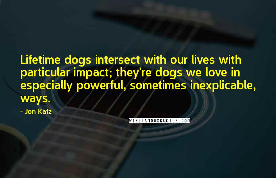 Jon Katz Quotes: Lifetime dogs intersect with our lives with particular impact; they're dogs we love in especially powerful, sometimes inexplicable, ways.