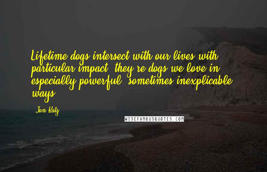 Jon Katz Quotes: Lifetime dogs intersect with our lives with particular impact; they're dogs we love in especially powerful, sometimes inexplicable, ways.