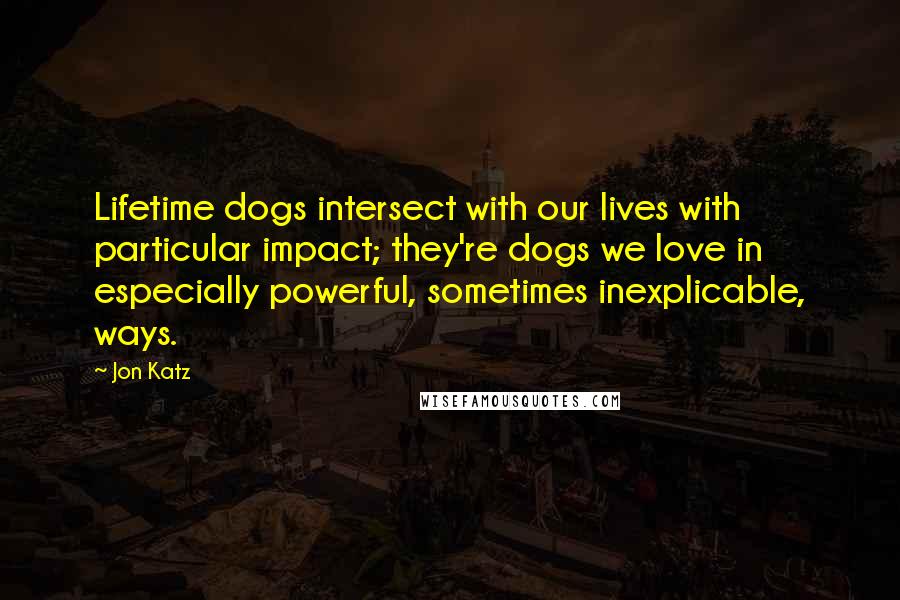 Jon Katz Quotes: Lifetime dogs intersect with our lives with particular impact; they're dogs we love in especially powerful, sometimes inexplicable, ways.