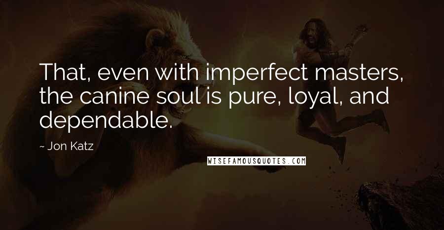 Jon Katz Quotes: That, even with imperfect masters, the canine soul is pure, loyal, and dependable.
