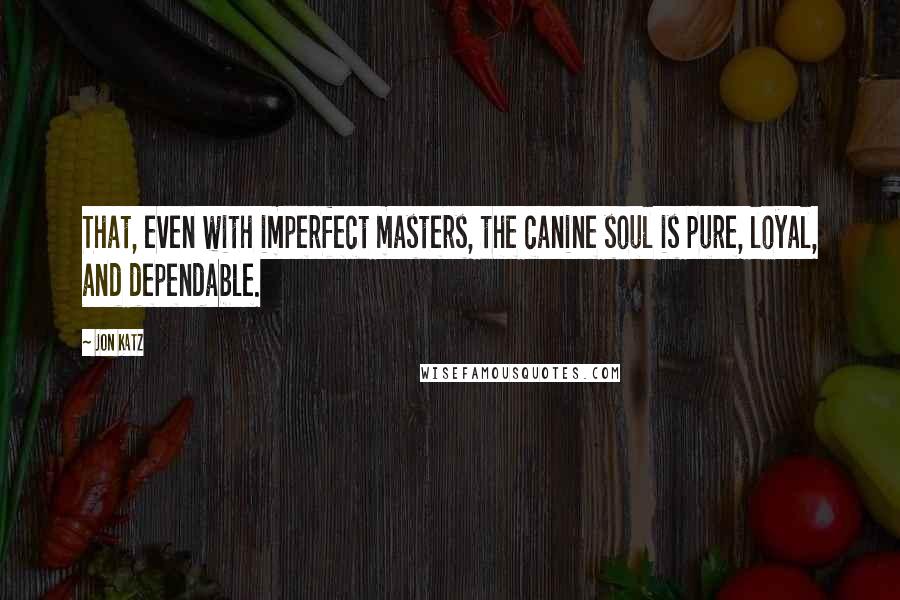 Jon Katz Quotes: That, even with imperfect masters, the canine soul is pure, loyal, and dependable.