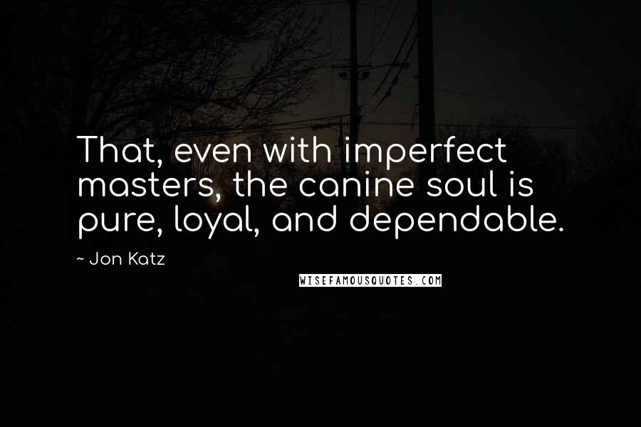 Jon Katz Quotes: That, even with imperfect masters, the canine soul is pure, loyal, and dependable.