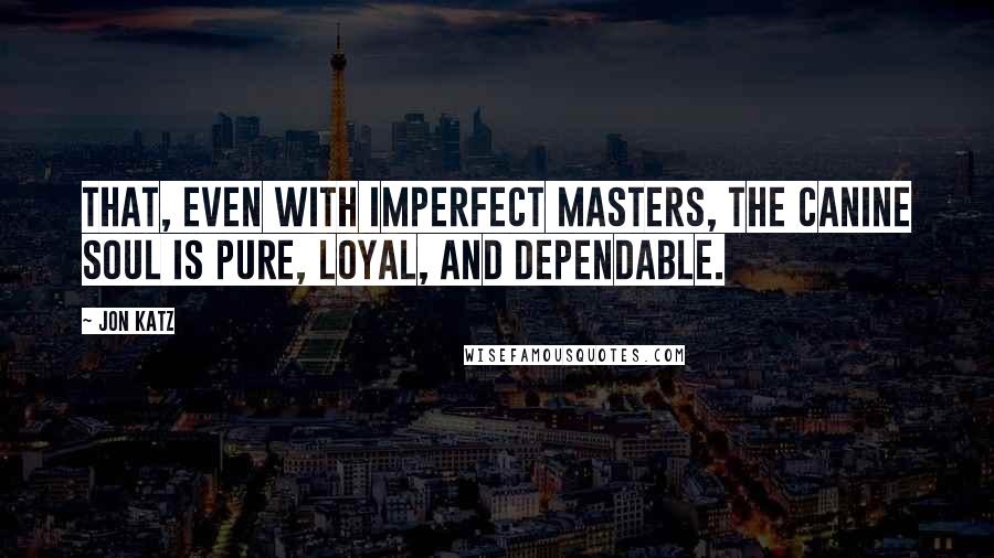 Jon Katz Quotes: That, even with imperfect masters, the canine soul is pure, loyal, and dependable.