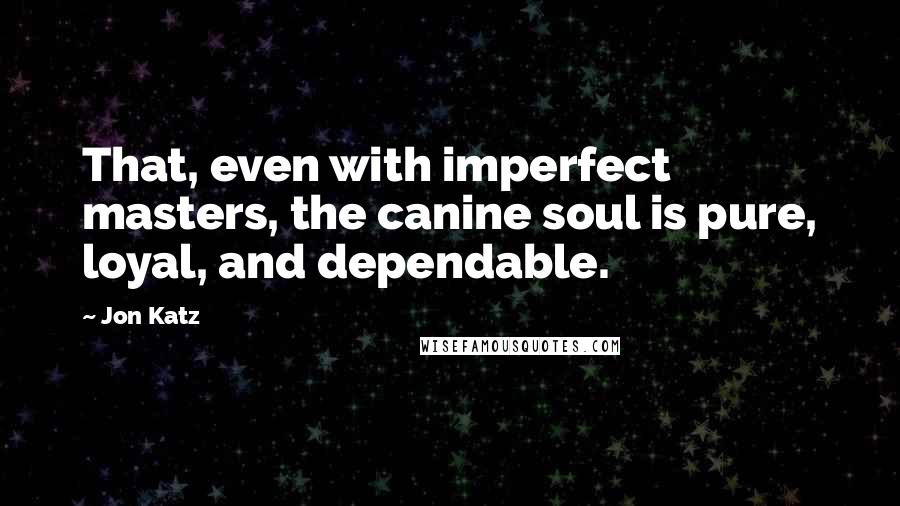 Jon Katz Quotes: That, even with imperfect masters, the canine soul is pure, loyal, and dependable.