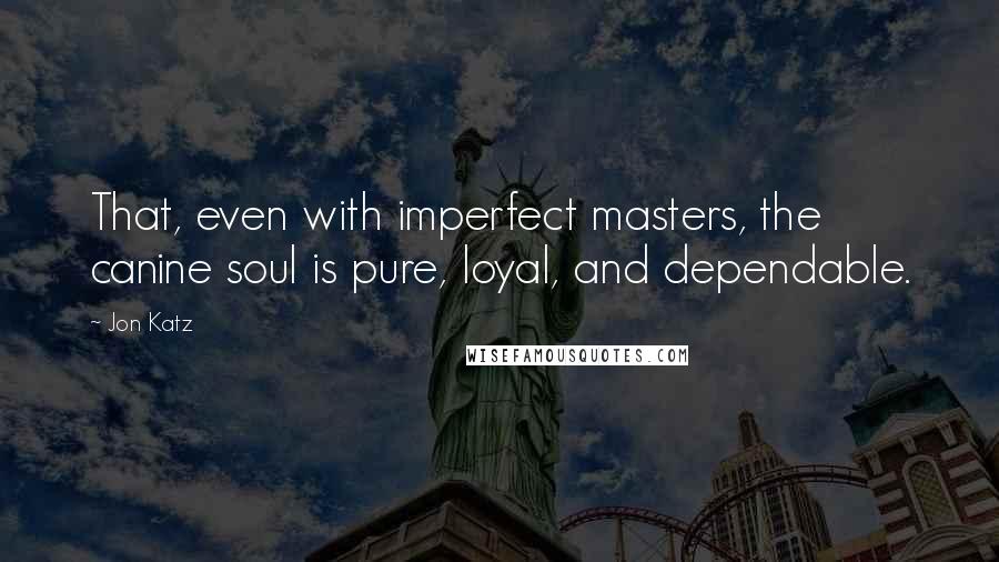Jon Katz Quotes: That, even with imperfect masters, the canine soul is pure, loyal, and dependable.