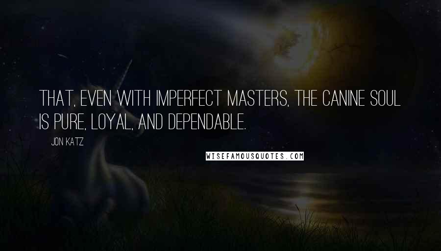 Jon Katz Quotes: That, even with imperfect masters, the canine soul is pure, loyal, and dependable.