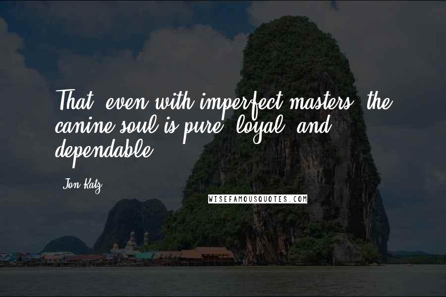 Jon Katz Quotes: That, even with imperfect masters, the canine soul is pure, loyal, and dependable.