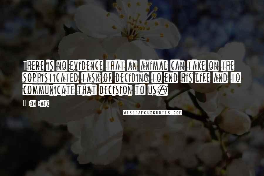 Jon Katz Quotes: There is no evidence that an animal can take on the sophisticated task of deciding to end his life and to communicate that decision to us.