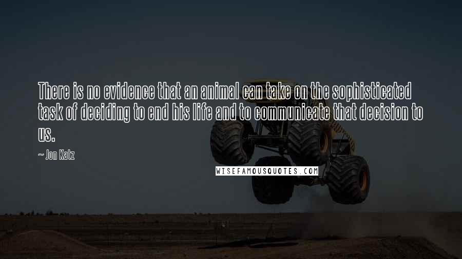 Jon Katz Quotes: There is no evidence that an animal can take on the sophisticated task of deciding to end his life and to communicate that decision to us.