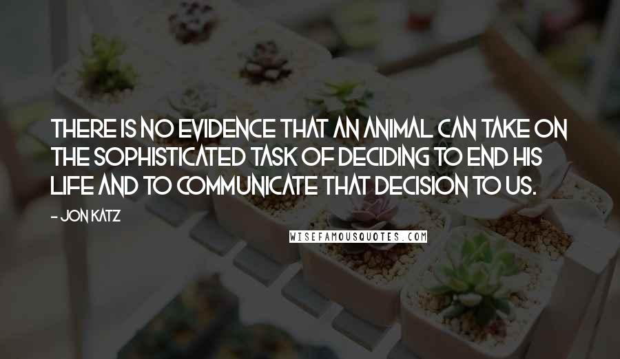 Jon Katz Quotes: There is no evidence that an animal can take on the sophisticated task of deciding to end his life and to communicate that decision to us.