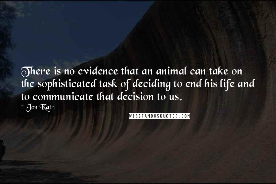 Jon Katz Quotes: There is no evidence that an animal can take on the sophisticated task of deciding to end his life and to communicate that decision to us.