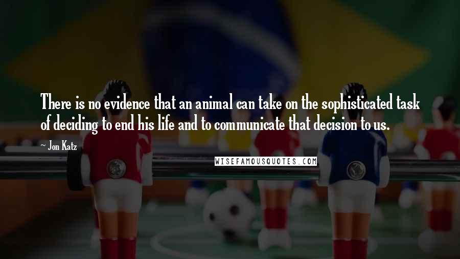 Jon Katz Quotes: There is no evidence that an animal can take on the sophisticated task of deciding to end his life and to communicate that decision to us.