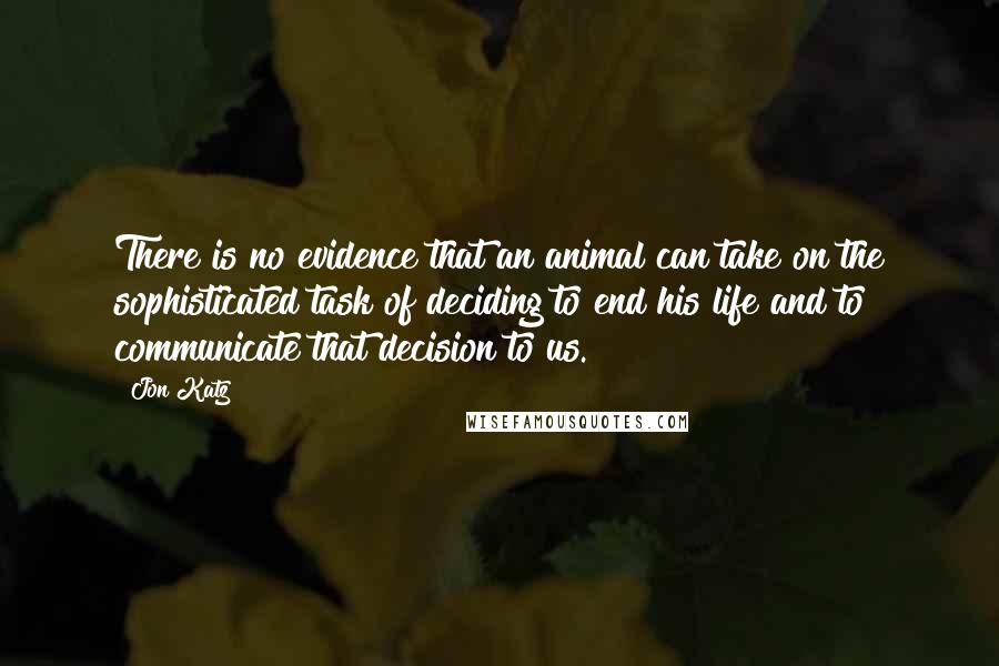 Jon Katz Quotes: There is no evidence that an animal can take on the sophisticated task of deciding to end his life and to communicate that decision to us.