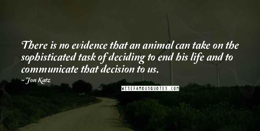 Jon Katz Quotes: There is no evidence that an animal can take on the sophisticated task of deciding to end his life and to communicate that decision to us.