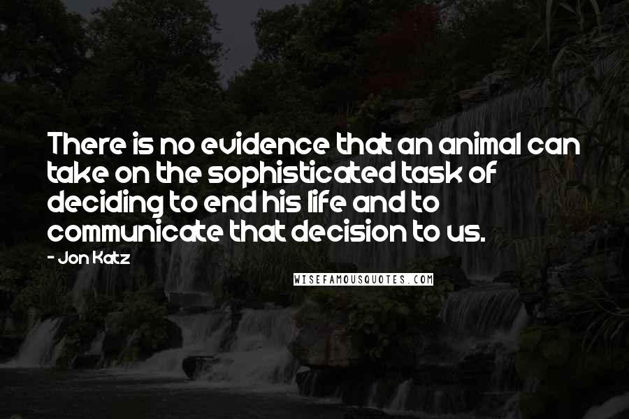 Jon Katz Quotes: There is no evidence that an animal can take on the sophisticated task of deciding to end his life and to communicate that decision to us.