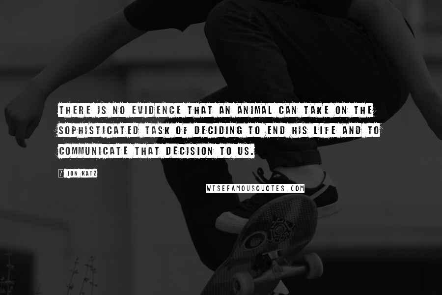 Jon Katz Quotes: There is no evidence that an animal can take on the sophisticated task of deciding to end his life and to communicate that decision to us.