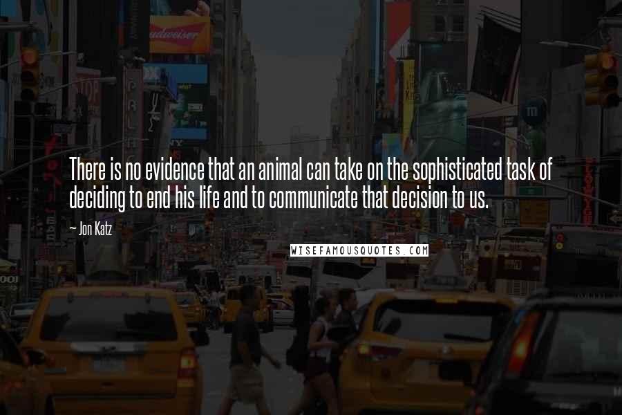 Jon Katz Quotes: There is no evidence that an animal can take on the sophisticated task of deciding to end his life and to communicate that decision to us.