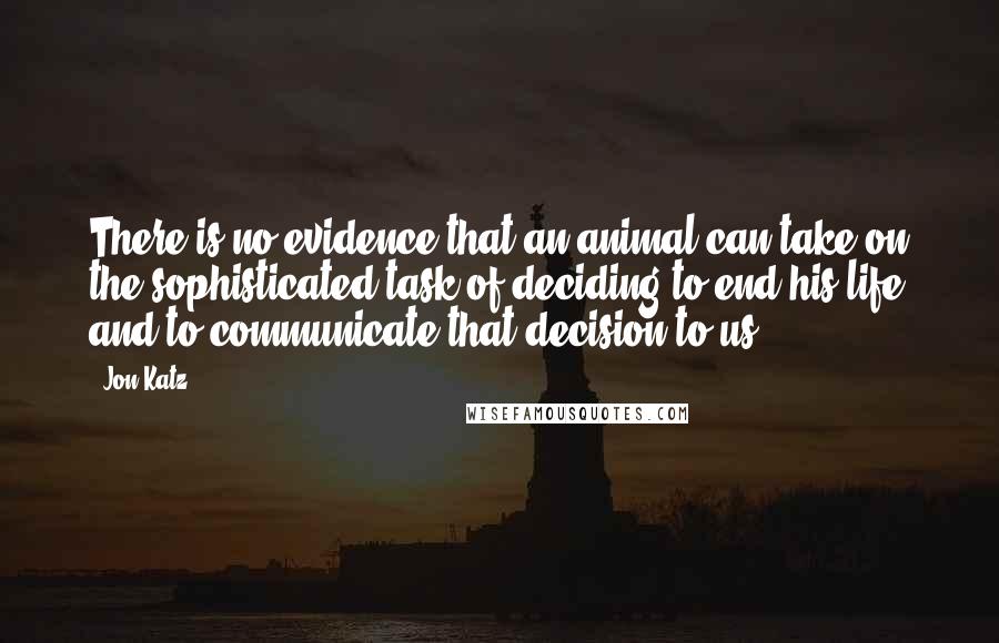 Jon Katz Quotes: There is no evidence that an animal can take on the sophisticated task of deciding to end his life and to communicate that decision to us.