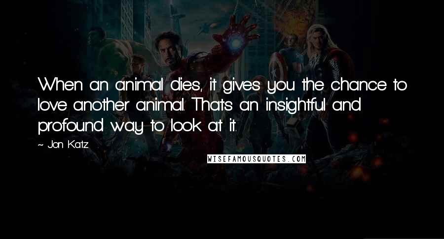 Jon Katz Quotes: When an animal dies, it gives you the chance to love another animal. That's an insightful and profound way to look at it.