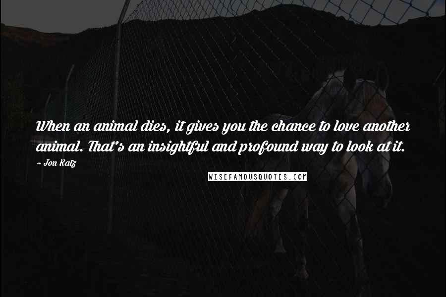 Jon Katz Quotes: When an animal dies, it gives you the chance to love another animal. That's an insightful and profound way to look at it.