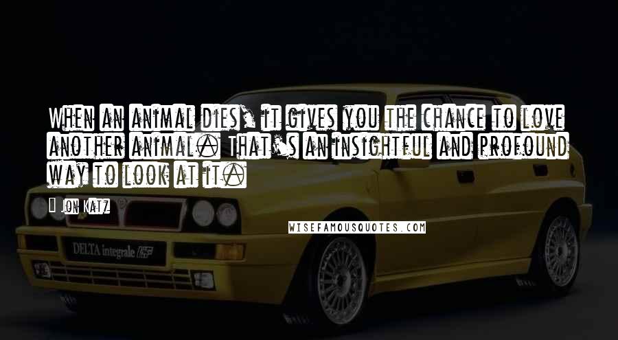 Jon Katz Quotes: When an animal dies, it gives you the chance to love another animal. That's an insightful and profound way to look at it.