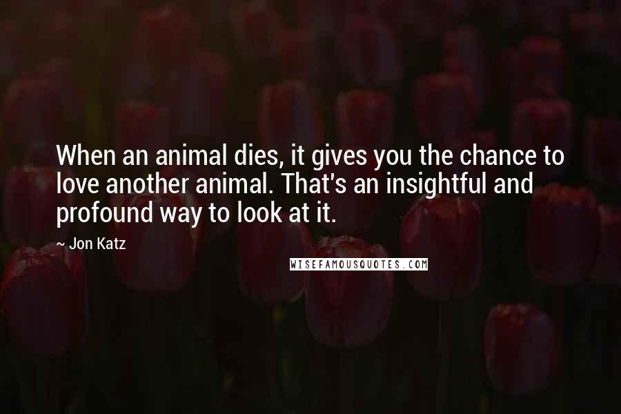 Jon Katz Quotes: When an animal dies, it gives you the chance to love another animal. That's an insightful and profound way to look at it.