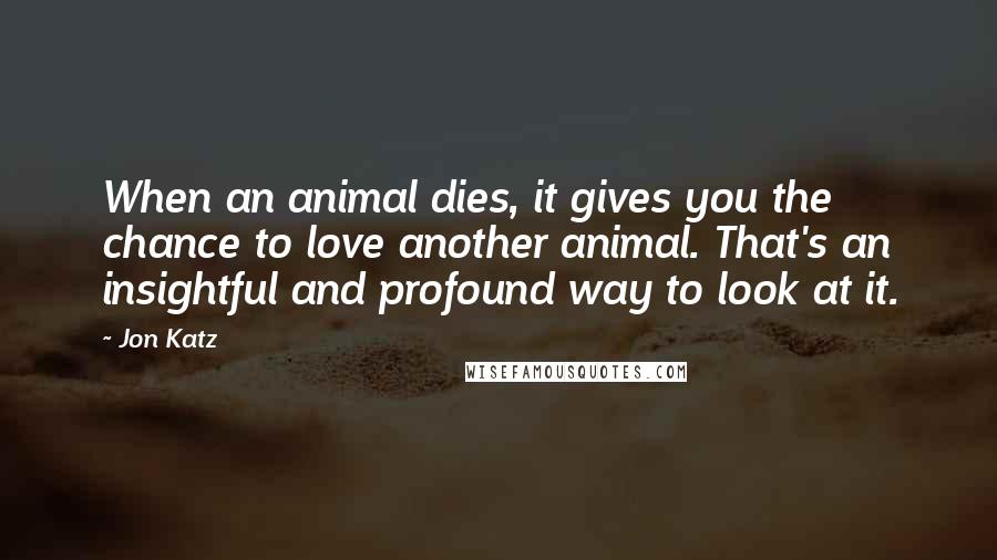 Jon Katz Quotes: When an animal dies, it gives you the chance to love another animal. That's an insightful and profound way to look at it.