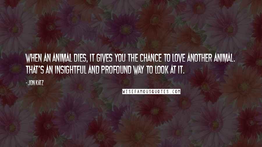 Jon Katz Quotes: When an animal dies, it gives you the chance to love another animal. That's an insightful and profound way to look at it.