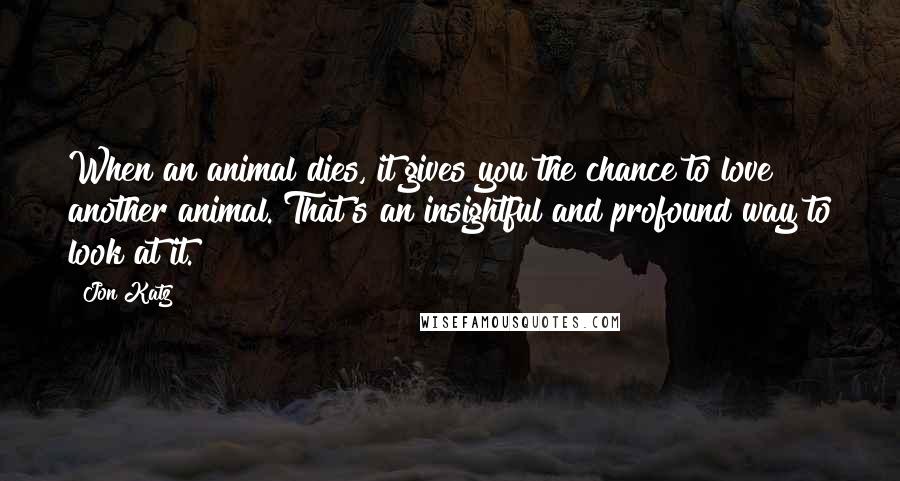 Jon Katz Quotes: When an animal dies, it gives you the chance to love another animal. That's an insightful and profound way to look at it.