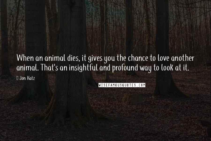 Jon Katz Quotes: When an animal dies, it gives you the chance to love another animal. That's an insightful and profound way to look at it.