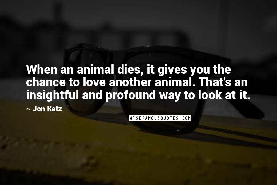 Jon Katz Quotes: When an animal dies, it gives you the chance to love another animal. That's an insightful and profound way to look at it.