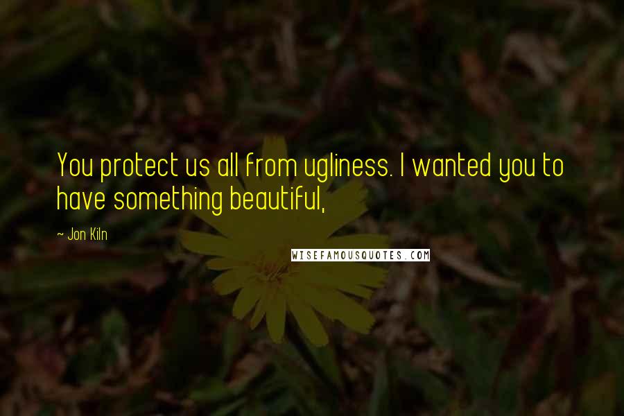 Jon Kiln Quotes: You protect us all from ugliness. I wanted you to have something beautiful,