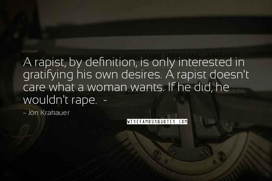 Jon Krakauer Quotes: A rapist, by definition, is only interested in gratifying his own desires. A rapist doesn't care what a woman wants. If he did, he wouldn't rape. -